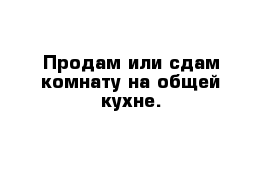 Продам или сдам комнату на общей кухне.